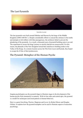 The Last Pyramids

Pyramids at sunset

The last pyramids were built around Dahshur and Hawara by the kings of the Middle
Kingdom (2040-1640 B.C.). Despite considerable efforts to conceal the entrance to the tombs
and attempts to foil robbers with false passageways, the architects failed to prevent the
plundering of the pyramids. As a result, a thousand years of pyramid building came to an end.
The experiment to secure the kings' journey to eternity had proven unsuccessful. For this
reason, the pharaohs of the New Kingdom turned their attention to building tombs in the
Valley of the Kings. In a remote location across the Nile from Luxor and Karnak, they hoped
to escape the ill fate of their predecessors.

The Pyramid: Metaphor of the Human Psyche

Jungian psychologists use the pyramid shape to illustrate stages in the development of the
human psyche from immaturity to maturity. With its four sides and central apex, the pyramid
is a model for archetypes (universal patterns in human behavior).
Here is a quote from King, Warrior, Magician and Lover, by Robert Moore and Douglas
Gillette. It explains how the pyramid metaphor can be used to illustrate aspects of masculine
psychology.

 