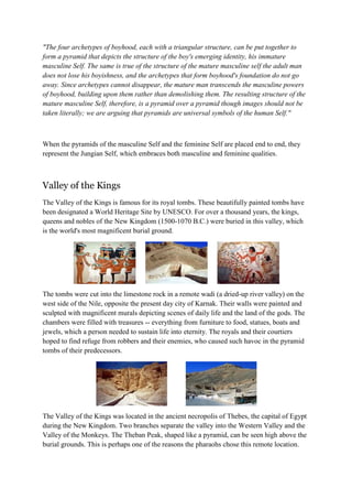 "The four archetypes of boyhood, each with a triangular structure, can be put together to
form a pyramid that depicts the structure of the boy's emerging identity, his immature
masculine Self. The same is true of the structure of the mature masculine self the adult man
does not lose his boyishness, and the archetypes that form boyhood's foundation do not go
away. Since archetypes cannot disappear, the mature man transcends the masculine powers
of boyhood, building upon them rather than demolishing them. The resulting structure of the
mature masculine Self, therefore, is a pyramid over a pyramid though images should not be
taken literally; we are arguing that pyramids are universal symbols of the human Self."

When the pyramids of the masculine Self and the feminine Self are placed end to end, they
represent the Jungian Self, which embraces both masculine and feminine qualities.

Valley of the Kings
The Valley of the Kings is famous for its royal tombs. These beautifully painted tombs have
been designated a World Heritage Site by UNESCO. For over a thousand years, the kings,
queens and nobles of the New Kingdom (1500-1070 B.C.) were buried in this valley, which
is the world's most magnificent burial ground.

The tombs were cut into the limestone rock in a remote wadi (a dried-up river valley) on the
west side of the Nile, opposite the present day city of Karnak. Their walls were painted and
sculpted with magnificent murals depicting scenes of daily life and the land of the gods. The
chambers were filled with treasures -- everything from furniture to food, statues, boats and
jewels, which a person needed to sustain life into eternity. The royals and their courtiers
hoped to find refuge from robbers and their enemies, who caused such havoc in the pyramid
tombs of their predecessors.

The Valley of the Kings was located in the ancient necropolis of Thebes, the capital of Egypt
during the New Kingdom. Two branches separate the valley into the Western Valley and the
Valley of the Monkeys. The Theban Peak, shaped like a pyramid, can be seen high above the
burial grounds. This is perhaps one of the reasons the pharaohs chose this remote location.

 