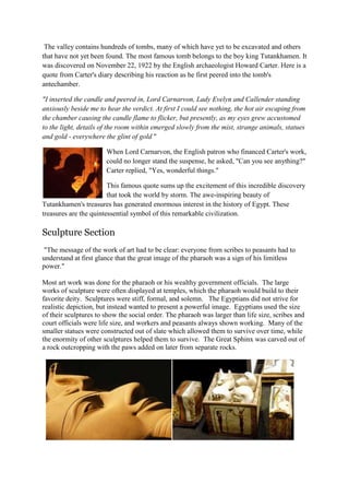 The valley contains hundreds of tombs, many of which have yet to be excavated and others
that have not yet been found. The most famous tomb belongs to the boy king Tutankhamen. It
was discovered on November 22, 1922 by the English archaeologist Howard Carter. Here is a
quote from Carter's diary describing his reaction as he first peered into the tomb's
antechamber.
"I inserted the candle and peered in, Lord Carnarvon, Lady Evelyn and Callender standing
anxiously beside me to hear the verdict. At first I could see nothing, the hot air escaping from
the chamber causing the candle flame to flicker, but presently, as my eyes grew accustomed
to the light, details of the room within emerged slowly from the mist, strange animals, statues
and gold - everywhere the glint of gold "
When Lord Carnarvon, the English patron who financed Carter's work,
could no longer stand the suspense, he asked, "Can you see anything?"
Carter replied, "Yes, wonderful things."
This famous quote sums up the excitement of this incredible discovery
that took the world by storm. The awe-inspiring beauty of
Tutankhamen's treasures has generated enormous interest in the history of Egypt. These
treasures are the quintessential symbol of this remarkable civilization.

Sculpture Section
"The message of the work of art had to be clear: everyone from scribes to peasants had to
understand at first glance that the great image of the pharaoh was a sign of his limitless
power."
Most art work was done for the pharaoh or his wealthy government officials. The large
works of sculpture were often displayed at temples, which the pharaoh would build to their
favorite deity. Sculptures were stiff, formal, and solemn. The Egyptians did not strive for
realistic depiction, but instead wanted to present a powerful image. Egyptians used the size
of their sculptures to show the social order. The pharaoh was larger than life size, scribes and
court officials were life size, and workers and peasants always shown working. Many of the
smaller statues were constructed out of slate which allowed them to survive over time, while
the enormity of other sculptures helped them to survive. The Great Sphinx was carved out of
a rock outcropping with the paws added on later from separate rocks.

 
