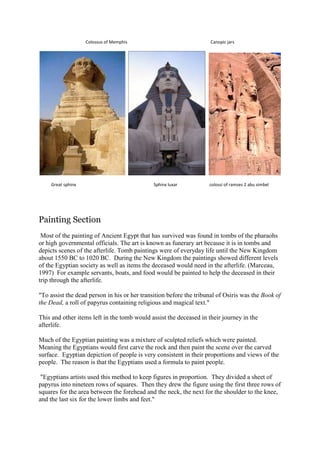Colossus of Memphis

Great sphinx

Canopic jars

Sphinx luxar

colossi of ramses 2 abu simbel

Painting Section
Most of the painting of Ancient Egypt that has survived was found in tombs of the pharaohs
or high governmental officials. The art is known as funerary art because it is in tombs and
depicts scenes of the afterlife. Tomb paintings were of everyday life until the New Kingdom
about 1550 BC to 1020 BC. During the New Kingdom the paintings showed different levels
of the Egyptian society as well as items the deceased would need in the afterlife. (Marceau,
1997) For example servants, boats, and food would be painted to help the deceased in their
trip through the afterlife.
"To assist the dead person in his or her transition before the tribunal of Osiris was the Book of
the Dead, a roll of papyrus containing religious and magical text."
This and other items left in the tomb would assist the deceased in their journey in the
afterlife.
Much of the Egyptian painting was a mixture of sculpted reliefs which were painted.
Meaning the Egyptians would first carve the rock and then paint the scene over the carved
surface. Egyptian depiction of people is very consistent in their proportions and views of the
people. The reason is that the Egyptians used a formula to paint people.
"Egyptians artists used this method to keep figures in proportion. They divided a sheet of
papyrus into nineteen rows of squares. Then they drew the figure using the first three rows of
squares for the area between the forehead and the neck, the next for the shoulder to the knee,
and the last six for the lower limbs and feet."

 