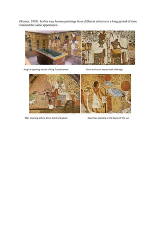 (Romei, 1995) In this way human paintings from different artist over a long period of time
retained the same appearance.

King Kai opening mouth of king Tutankhamen

Man kneeling before Osiris tomb of pashed

Osiris and atum seated with offerings

dead man standing in the barge of the sun

 