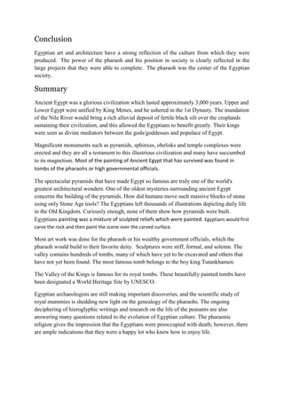 Conclusion
Egyptian art and architecture have a strong reflection of the culture from which they were
produced. The power of the pharaoh and his position in society is clearly reflected in the
large projects that they were able to complete. The pharaoh was the center of the Egyptian
society.

Summary
Ancient Egypt was a glorious civilization which lasted approximately 3,000 years. Upper and
Lower Egypt were unified by King Menes, and he ushered in the 1st Dynasty. The inundation
of the Nile River would bring a rich alluvial deposit of fertile black silt over the croplands
sustaining their civilization, and this allowed the Egyptians to benefit greatly. Their kings
were seen as divine mediators between the gods/goddesses and populace of Egypt.
Magnificent monuments such as pyramids, sphinxes, obelisks and temple complexes were
erected and they are all a testament to this illustrious civilization and many have succumbed
to its magnetism. Most of the painting of Ancient Egypt that has survived was found in
tombs of the pharaohs or high governmental officials.
The spectacular pyramids that have made Egypt so famous are truly one of the world's
greatest architectural wonders. One of the oldest mysteries surrounding ancient Egypt
concerns the building of the pyramids. How did humans move such massive blocks of stone
using only Stone Age tools? The Egyptians left thousands of illustrations depicting daily life
in the Old Kingdom. Curiously enough, none of them show how pyramids were built.
Egyptians painting was a mixture of sculpted reliefs which were painted. Egyptians would first
carve the rock and then paint the scene over the carved surface.

Most art work was done for the pharaoh or his wealthy government officials, which the
pharaoh would build to their favorite deity. Sculptures were stiff, formal, and solemn. The
valley contains hundreds of tombs, many of which have yet to be excavated and others that
have not yet been found. The most famous tomb belongs to the boy king Tutankhamen.
The Valley of the Kings is famous for its royal tombs. These beautifully painted tombs have
been designated a World Heritage Site by UNESCO.
Egyptian archaeologists are still making important discoveries, and the scientific study of
royal mummies is shedding new light on the genealogy of the pharaohs. The ongoing
deciphering of hieroglyphic writings and research on the life of the peasants are also
answering many questions related to the evolution of Egyptian culture. The pharaonic
religion gives the impression that the Egyptians were preoccupied with death; however, there
are ample indications that they were a happy lot who knew how to enjoy life.

 