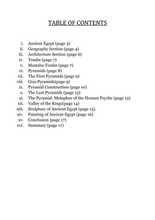 TABLE OF CONTENTS
i.
ii.
iii.
iv.
v.
vi.
vii.
viii.
ix.
x.
xi.
xii.
xiii.
xiv.
xv.
xvi.

Ancient Egypt (page 3)
Geography Section (page 4)
Architecture Section (page 6)
Tombs (page 7)
Mastaba Tombs (page 7)
Pyramids (page 8)
The First Pyramids (page 9)
Giza Pyramids(page 9)
Pyramid Construction (page 10)
The Last Pyramids (page 13)
The Pyramid: Metaphor of the Human Psyche (page 13)
Valley of the Kings(page 14)
Sculpture of Ancient Egypt (page 15)
Painting of Ancient Egypt (page 16)
Conclusion (page 17)
Summary (page 17)

 