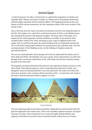 Ancient Egypt
A land of mysteries, No other civilization has so captured the imagination of scholars and
laypeople alike. Mystery surrounds its origins, its religion and its monumental architecture:
colossal temples, pyramids and the enormous Sphinx. The Egyptian pyramids are the most
famous of all the ancient monuments, the only remaining wonder of the seven wonders of the
ancient world.
Just as life arose from the waters, the seeds of civilization were first sown along the banks of
the Nile. This mighty river, which flows north from the heart of Africa to the Mediterranean
Sea, nourished the growth of the pharaonic kingdom. The long, narrow flood plain was a
magnet for life, attracting people, animals and plants to its banks. In pre-dynastic times,
nomadic hunters settled in the valley and began to grow crops to supplement their food
supply. Seen as a gift from the gods, the annual flooding of the river deposited nutrient rich
silt over the land, creating ideal conditions for growing wheat, flax and other crops. The first
communal project of this fledgling society was the building of irrigation canals for
agricultural purposes.
The sun was a principal deity whose passage across the sky represented the eternal cycle of
birth, death and rebirth. The pharaohs were seen as gods, divine representatives on earth who,
through rituals, ensured the continuation of life. After death, they became immortal, joining
the gods in the afterworld.
The Egyptians also believed that the body and soul were important to human existence, in life
and in death. Their funerary practices, such as mummification and burial in tombs, were
designed to assist the deceased find their way in the afterworld. The tombs were filled with
food, tools, domestic wares, treasures all the necessities of life -- to ensure the soul's return to
the body so that the deceased would live happily ever after.

Picture of Pyramids

The most imposing tombs are the famous pyramids, shaped like the sacred mound where the
gods first appeared in the creation story. These were incredibly ambitious projects, the largest
structures ever built. Their construction was overseen by highly skilled architects and
engineers. Paid laborers moved the massive limestone blocks without the use of wheels,

 