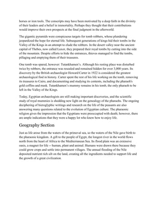 horses or iron tools. The conscripts may have been motivated by a deep faith in the divinity
of their leaders and a belief in immortality. Perhaps they thought that their contributions
would improve their own prospects at the final judgment in the afterworld.
The gigantic pyramids were conspicuous targets for tomb robbers, whose plundering
jeopardized the hope for eternal life. Subsequent generations of kings hid their tombs in the
Valley of the Kings in an attempt to elude the robbers. In the desert valley near the ancient
capital of Thebes, now called Luxor, they prepared their royal tombs by cutting into the side
of the mountain. Despite efforts to hide the entrances, thieves managed to find the tombs,
pillaging and emptying them of their treasures.
One tomb was spared, however: Tutankhamen’s. Although his resting place was disturbed
twice by robbers, the entrance was resealed and remained hidden for over 3,000 years. Its
discovery by the British archaeologist Howard Carter in 1922 is considered the greatest
archaeological find in history. Carter spent the rest of his life working on the tomb, removing
its treasures to Cairo, and documenting and studying its contents, including the pharaoh's
gold coffins and mask. Tutankhamen’s mummy remains in his tomb, the only pharaoh to be
left in the Valley of the Kings.
Today, Egyptian archaeologists are still making important discoveries, and the scientific
study of royal mummies is shedding new light on the genealogy of the pharaohs. The ongoing
deciphering of hieroglyphic writings and research on the life of the peasants are also
answering many questions related to the evolution of Egyptian culture. The pharaonic
religion gives the impression that the Egyptians were preoccupied with death; however, there
are ample indications that they were a happy lot who knew how to enjoy life.

Geography Section
Just as life arose from the waters of the primeval sea, so the waters of the Nile gave birth to
the pharaonic kingdom. A gift to the people of Egypt, the longest river in the world flows
north from the heart of Africa to the Mediterranean Sea. Its flood plain was an extensive
oasis, a magnet for life -- human, plant and animal. Humans were drawn there because they
could grow crops and settle into permanent villages. The annual flooding of the Nile
deposited nutrient rich silt on the land, creating all the ingredients needed to support life and
the growth of a great civilization.

 