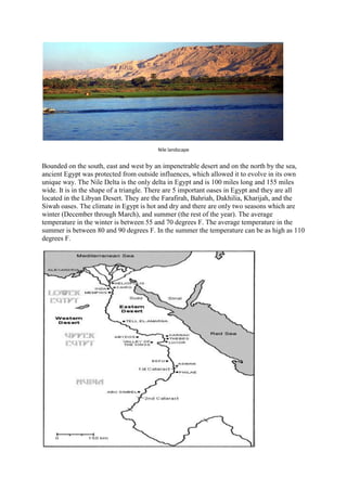 Nile landscape

Bounded on the south, east and west by an impenetrable desert and on the north by the sea,
ancient Egypt was protected from outside influences, which allowed it to evolve in its own
unique way. The Nile Delta is the only delta in Egypt and is 100 miles long and 155 miles
wide. It is in the shape of a triangle. There are 5 important oases in Egypt and they are all
located in the Libyan Desert. They are the Farafirah, Bahriah, Dakhilia, Kharijah, and the
Siwah oases. The climate in Egypt is hot and dry and there are only two seasons which are
winter (December through March), and summer (the rest of the year). The average
temperature in the winter is between 55 and 70 degrees F. The average temperature in the
summer is between 80 and 90 degrees F. In the summer the temperature can be as high as 110
degrees F.

 
