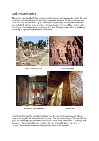 Architecture Section
The ancient Egyptians built their pyramids, tombs, temples and palaces out of stone, the most
durable of all building materials. Although earthquakes, wars and the forces of nature have
taken their toll, the remains of Egypt's monumental architectural achievements are visible
across the land, a tribute to the greatness of this civilization. These building projects took a
high degree of architectural and engineering skill, and the organization of a large workforce
consisting of highly trained craftsmen and laborers.

Avenue of sphinxes at Luxor

Wall-painting, tomb of Rameses I

Temple at Abu Simbel

Medinet Habu

Apart from the pyramids, Egyptian buildings were decorated with paintings, carved stone
images, hieroglyphs and three-dimensional statues. The art tells the story of the pharaohs, the
gods, the common people and the natural world of plants, birds and animals. The beauty and
grandeur of these sites are beyond compare. How the ancient Egyptians were able to
construct these massive structures using primitive tools is still a mystery.

 