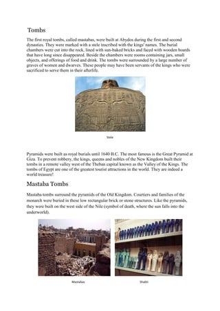 Tombs
The first royal tombs, called mastabas, were built at Abydos during the first and second
dynasties. They were marked with a stele inscribed with the kings' names. The burial
chambers were cut into the rock, lined with sun-baked bricks and faced with wooden boards
that have long since disappeared. Beside the chambers were rooms containing jars, small
objects, and offerings of food and drink. The tombs were surrounded by a large number of
graves of women and dwarves. These people may have been servants of the kings who were
sacrificed to serve them in their afterlife.

Stele

Pyramids were built as royal burials until 1640 B.C. The most famous is the Great Pyramid at
Giza. To prevent robbery, the kings, queens and nobles of the New Kingdom built their
tombs in a remote valley west of the Theban capital known as the Valley of the Kings. The
tombs of Egypt are one of the greatest tourist attractions in the world. They are indeed a
world treasure!

Mastaba Tombs
Mastaba tombs surround the pyramids of the Old Kingdom. Courtiers and families of the
monarch were buried in these low rectangular brick or stone structures. Like the pyramids,
they were built on the west side of the Nile (symbol of death, where the sun falls into the
underworld).

Mastabas

Shabti

 