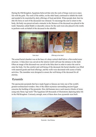 During the Old Kingdom, Egyptians believed that only the souls of kings went on to enjoy
life with the gods. The souls of the nobles, on the other hand, continued to inhabit the tomb
and needed to be nourished by daily offerings of food and drink. When people died, their ka
(the life force or soul of the deceased) was released. To encourage the soul to return to the
body, the body was preserved and a statuette in the likeness of the deceased was placed in the
tomb. Statuettes called Shabti or shawabti; (slaves for the soul) were also placed in the tombs
to perform work on behalf of the deceased in the afterlife.

False door

Offering to the dead

The actual burial chamber was at the base of a deep vertical shaft below a flat-roofed stone
structure. A false door was carved on the interior tomb wall near the entrance to the shaft.
Often an image of the deceased was carved in the false door in order to entice the soul to
enter the body. For the comfort and well-being of the deceased, the burial chamber was filled
with material goods and food offerings, and the walls were decorated with scenes of daily
activities. The mastabas were designed to ensure the well-being of the deceased for all
eternity.

Pyramids
The spectacular pyramids that have made Egypt so famous are truly one of the world's
greatest architectural wonders. One of the oldest mysteries surrounding ancient Egypt
concerns the building of the pyramids. How did humans move such massive blocks of stone
using only Stone Age tools? The Egyptians left thousands of illustrations depicting daily life
in the Old Kingdom. Curiously enough, none of them show how pyramids were built.

Pyramids - Giza Plateau

 