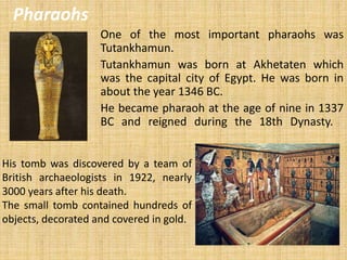 One of the most important pharaohs was
Tutankhamun.
Tutankhamun was born at Akhetaten which
was the capital city of Egypt. He was born in
about the year 1346 BC.
He became pharaoh at the age of nine in 1337
BC and reigned during the 18th Dynasty.
Pharaohs
His tomb was discovered by a team of
British archaeologists in 1922, nearly
3000 years after his death.
The small tomb contained hundreds of
objects, decorated and covered in gold.
 