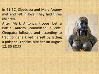 In 41 BC, Cleopatra and Marc Antony
met and fell in love. They had three
children.
After Mark Antony’s troops lost a
Battle Antony committed suicide.
Cleopatra followed and according to
tradition, she killed herself by letting
a poisonous snake, bite her on August
12, 30 BC.©
 