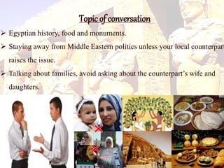 Topic of conversation 
 Egyptian history, food and monuments. 
 Staying away from Middle Eastern politics unless your local counterpart 
raises the issue. 
 Talking about families, avoid asking about the counterpart’s wife and 
daughters. 
 