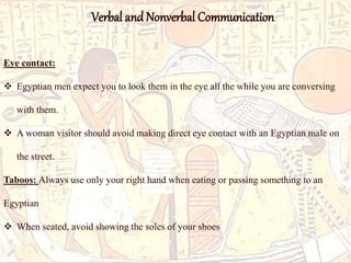 Eye contact: 
Verbal and Nonverbal Communication 
 Egyptian men expect you to look them in the eye all the while you are conversing 
with them. 
 A woman visitor should avoid making direct eye contact with an Egyptian male on 
the street. 
Taboos: Always use only your right hand when eating or passing something to an 
Egyptian 
 When seated, avoid showing the soles of your shoes 
 