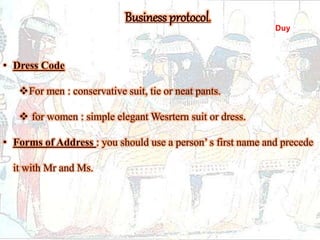 Business protocol. 
• Dress Code 
For men : conservative suit, tie or neat pants. 
 for women : simple elegant Wesrtern suit or dress. 
• Forms of Address : you should use a person’ s first name and precede 
it with Mr and Ms. 
Duy 
 