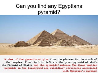 Can you find any Egyptians pyramid?      A view of the pyramids at giza  from the plateau to the south of the complex. From right to left are the great pyramid of khufu the Piramid of Khafre  and the.pyramidof makuare The three smaller pyramids in the foreground are subsidiary structures associated with Menkaure's pyramid   