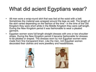 What did acient Egyptians wear? All men wore a wrap-round skirt that was tied at the waist with a belt. Sometimes the material was wrapped around the legs as well. The length of the skirt varied depending on the fashion of the time - in the time of the Old Kingdom they were short while in the Middle Kingdom they were calf length. During the New Kingdom period it was fashionable to wear a pleated garment.  Egyptian women wore full length straight dresses with one or two shoulder straps. During the New Kingdom period it became fashionable for dresses to be pleated or draped. The dresses worn by rich Egyptian women were made from fine transparent linen. Like the men, rich Egyptian women decorated their clothes and wore jewellery and headdresses.  