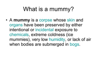 What is a mummy? A  mummy  is a  corpse  whose  skin  and  organs  have been preserved by either intentional or  incidental  exposure to  chemicals , extreme coldness (ice mummies), very low  humidity , or lack of air when bodies are submerged in  bogs .  