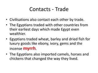 Contacts - Trade
• Civilisations also contact each other by trade.
• The Egyptians traded with other countries from
their earliest days which made Egypt even
wealthier.
• Egyptians traded wheat, barley and dried fish for
luxury goods like ebony, ivory, gems and the
incense myrrh.
• The Egyptians also imported camels, horses and
chickens that changed the way they lived.
 