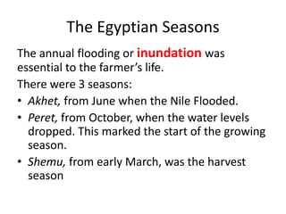 The Egyptian Seasons
The annual flooding or inundation was
essential to the farmer’s life.
There were 3 seasons:
• Akhet, from June when the Nile Flooded.
• Peret, from October, when the water levels
dropped. This marked the start of the growing
season.
• Shemu, from early March, was the harvest
season
 