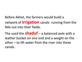 Before Akhet, the farmers would build a
network of irrigation canals running from the
Nile out into their fields.
The used the shaduf – a balanced pole with a
leather bucket on one end and a weight on the
other – to lift water from the river into these
canals.
 