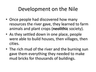 Development on the Nile
• Once people had discovered how many
resources the river gave, they learned to farm
animals and plant crops (neolithic society).
• As they settled down in one place, people
were able to build houses, then villages, then
cities.
• The rich mud of the river and the burning sun
gave them everything they needed to make
mud bricks for thousands of buildings.
 