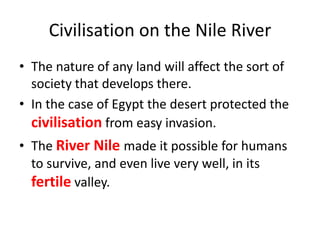 Civilisation on the Nile River
• The nature of any land will affect the sort of
society that develops there.
• In the case of Egypt the desert protected the
civilisation from easy invasion.
• The River Nile made it possible for humans
to survive, and even live very well, in its
fertile valley.
 