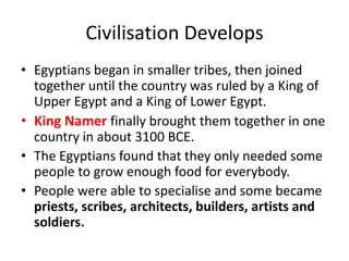 Civilisation Develops
• Egyptians began in smaller tribes, then joined
together until the country was ruled by a King of
Upper Egypt and a King of Lower Egypt.
• King Namer finally brought them together in one
country in about 3100 BCE.
• The Egyptians found that they only needed some
people to grow enough food for everybody.
• People were able to specialise and some became
priests, scribes, architects, builders, artists and
soldiers.
 