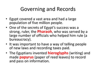 Governing and Records
• Egypt covered a vast area and had a large
population of five million people.
• One of the secrets of Egypt’s success was a
strong, ruler, the Pharaoh, who was served by a
large number of officials who helped him rule (a
bureaucracy).
• It was important to have a way of telling people
of new laws and recording taxes paid.
• The Egyptians invented hieroglyphs (writing) and
made papyrus (paper of reed leaves) to record
and pass on information.
 
