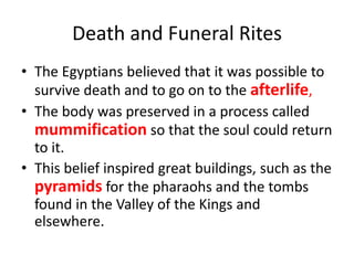 Death and Funeral Rites
• The Egyptians believed that it was possible to
survive death and to go on to the afterlife,
• The body was preserved in a process called
mummification so that the soul could return
to it.
• This belief inspired great buildings, such as the
pyramids for the pharaohs and the tombs
found in the Valley of the Kings and
elsewhere.
 