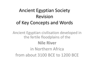 Ancient Egyptian Society
Revision
of Key Concepts and Words
Ancient Egyptian civilisation developed in
the fertile floodplains of the
Nile River
in Northern Africa
from about 3100 BCE to 1200 BCE
 