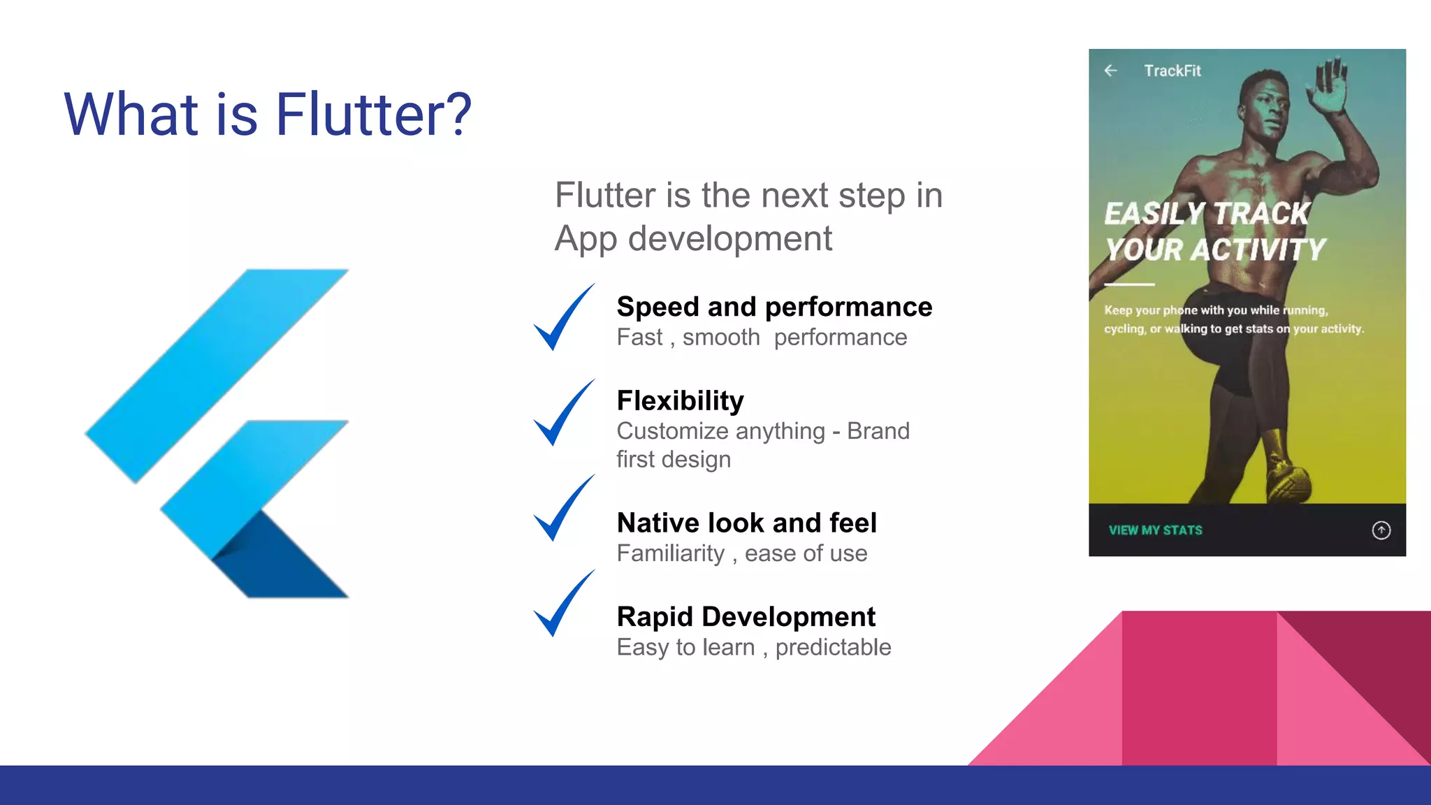 What is Flutter?
Flutter is the next step in
App development
Speed and performance
Fast , smooth performance
Flexibility
Customize anything - Brand
first design
Native look and feel
Familiarity , ease of use
Rapid Development
Easy to learn , predictable
 
