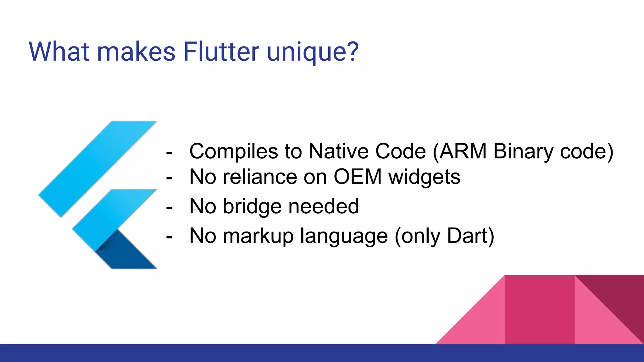 What makes Flutter unique?
- Compiles to Native Code (ARM Binary code)
- No reliance on OEM widgets
- No bridge needed
- No markup language (only Dart)
 