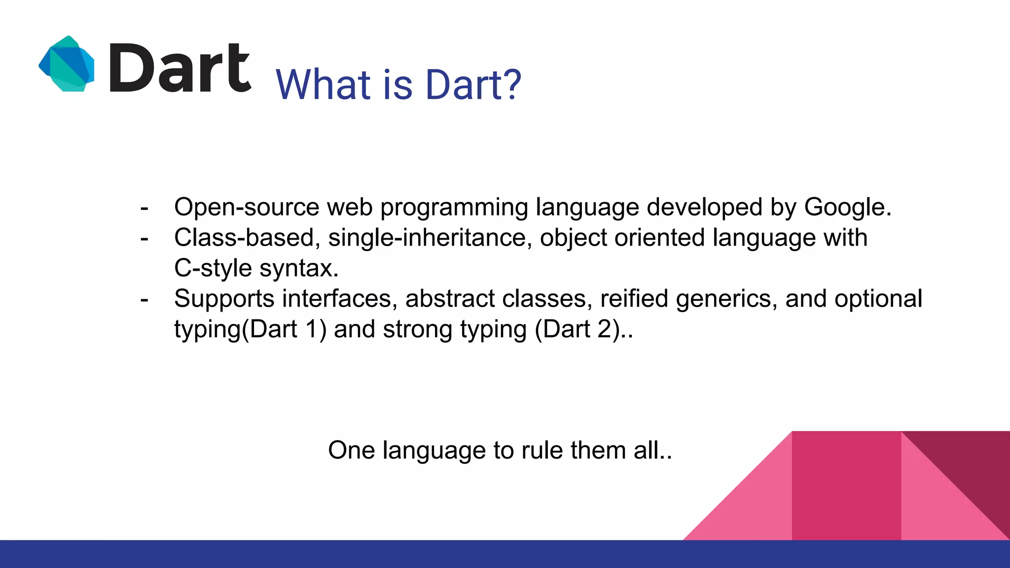 What is Dart?
One language to rule them all..
- Open-source web programming language developed by Google.
- Class-based, single-inheritance, object oriented language with
C-style syntax.
- Supports interfaces, abstract classes, reified generics, and optional
typing(Dart 1) and strong typing (Dart 2)..
 