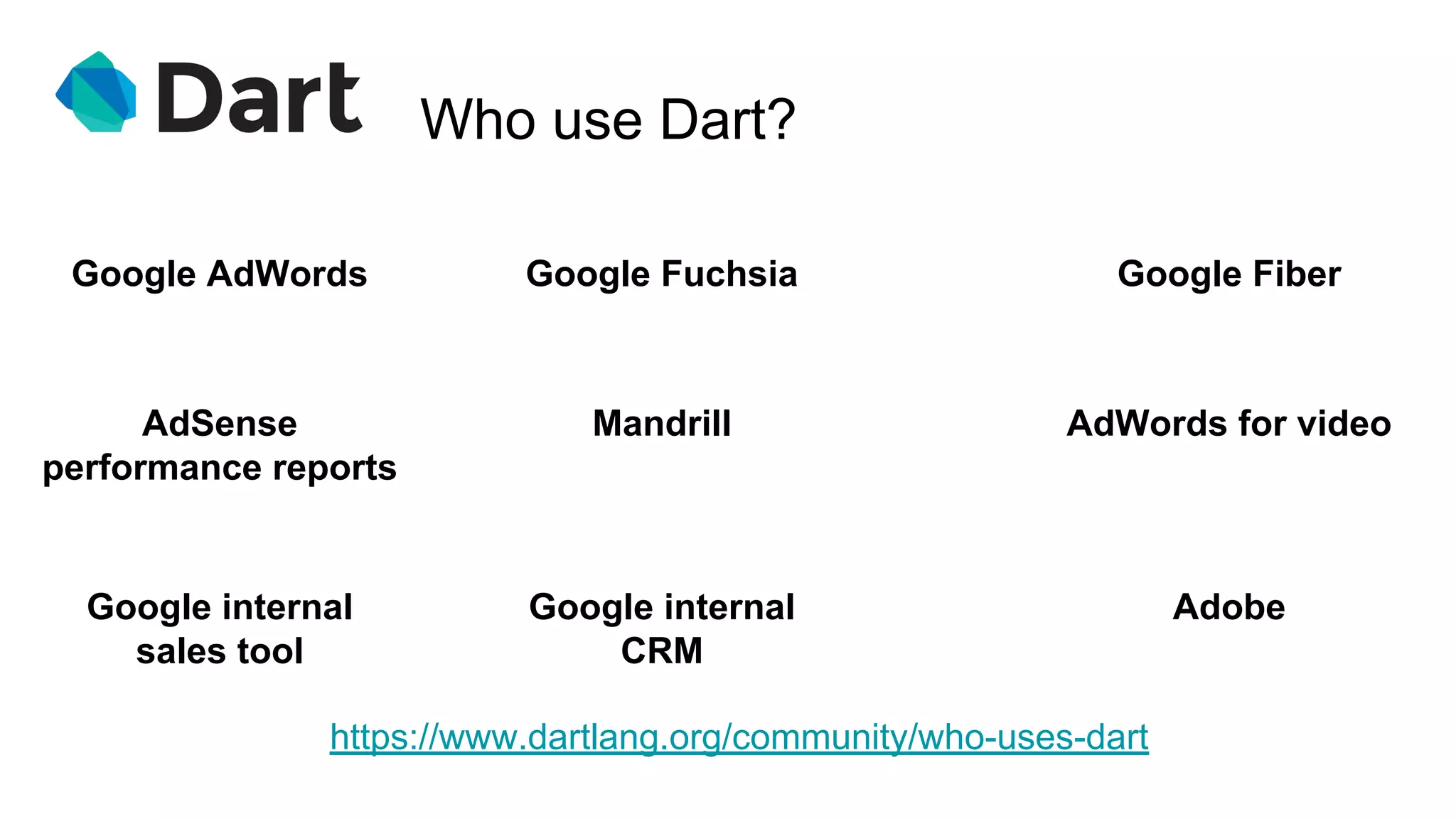 Who use Dart?
https://www.dartlang.org/community/who-uses-dart
Google AdWords Google Fuchsia
AdSense
performance reports
Google Fiber
Mandrill AdWords for video
Google internal
sales tool
Google internal
CRM
Adobe
 