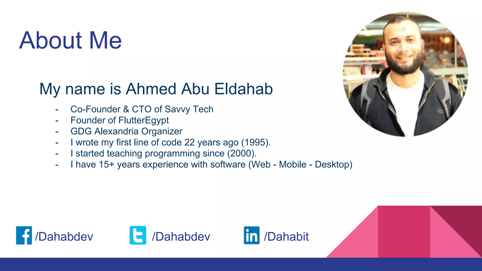 About Me
My name is Ahmed Abu Eldahab
/Dahabdev /Dahabdev /Dahabit
- Co-Founder & CTO of Savvy Tech
- Founder of FlutterEgypt
- GDG Alexandria Organizer
- I wrote my first line of code 22 years ago (1995).
- I started teaching programming since (2000).
- I have 15+ years experience with software (Web - Mobile - Desktop)
 