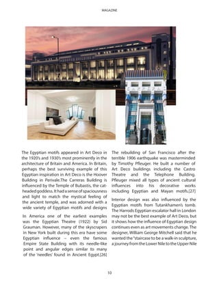 The Egyptian motifs appeared in Art Deco in
the 1920’s and 1930’s most prominently in the
architecture of Britain and America. In Britain,
perhaps the best surviving example of this
Egyptian inspiration in Art Deco is the Hoover
Building in Perivale.The Carreras Building is
influenced by the Temple of Bubastis, the cat-
headedgoddess.Ithadasenseofspaciousness
and light to match the mystical feeling of
the ancient temple, and was adorned with a
wide variety of Egyptian motifs and designs
In America one of the earliest examples
was the Egyptian Theatre (1922) by Sid
Grauman. However, many of the skyscrapers
in New York built during this era have some
Egyptian influence – even the famous
Empire State Building with its needle-like
point and angular edges similar to many
of the ‘needles’ found in Ancient Egypt.[26]
The rebuilding of San Francisco after the
terrible 1906 earthquake was masterminded
by Timothy Pfleuger. He built a number of
Art Deco buildings including the Castro
Theatre and the Telephone Building.
Pfleuger mixed all types of ancient cultural
influences into his decorative works
including Egyptian and Mayan motifs.[27]
Interior design was also influenced by the
Egyptian motifs from Tutankhamen’s tomb.
The Harrods Egyptian escalator hall in London
may not be the best example of Art Deco, but
it shows how the influence of Egyptian design
continues even as art movements change. The
designer, William George Mitchell said that he
wanted the“staircase to be a walk-in sculpture,
a journey from the Lower Nile to the Upper Nile
10
MAGAZINE
 