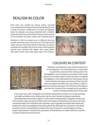 Each color was created by mixing various naturally
occurringelementsandeachbecamestandardizedintime
in order to ensure a uniformity in art work. An Egyptian
male, for example, was always depicted with a reddish-
brownskinwhichwasachievedbymixingacertainamount
of the standard red paint recipe with standard brown.
Variations in the mix would occur in different eras but,
overall, remained more or less the same.This color for the
male's skin was chosen for realism in the piece, in order to
symbolize the outdoor life of most males, while Egyptian
women were painted with lighter skin (using yellow
and white mixes) since they spent more time indoors.
COLOURS IN CONTEXT
REALISM IN COLOR
Aesthetic considerations were of great importance
to the Egyptians. Art and architecture is charactized
by symmetry and even their writing system, the
hieroglyphics, were set down in accordance with visual
beauty as an integral aspect of their function. In reading
hieroglyphics, one understands the meaning by noting
which direction the figures are facing; if they face left,
then one reads to the left and, if up or down or right, in
whichever of those directions. The direction of the figures
provides the context of the message and so provides a
means of understanding what it being said.
In the same way, color in Egyptian art must be interpreted in context. In a certain painting,
red might symbolize evil or destruction but the color should not always instantly be
interpreted along those lines. Black is a color often misinterpreted in Egyptian art because
of the modern-day association of black with evil. Images of Tutankhamun, found in his tomb,
sometimes depict him with black skin and these were originally associated with death and
grief by the early archaeologists interpreting the finds; although the association with death
would be correct, and grief did accompany the loss of anyone in ancient Egypt as today, a
proper interpretation would be the association of Tutankhamun in death with Osiris and the
concept of rebirth and resurrection.
13
MAGAZINE
 