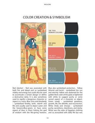 Red (desher) - Red was associated with
both fire and blood and so symbolized
vitality and energy but could also be used
to accentuate a certain danger or define
a destructive deity. It is also sometimes
used to signify a dangerous character or
aspect in a story. Blue (irtiu and khesbedj)
– symbolized fertility, birth, rebirth and
life and usually used to depict water and
the heavens.Blue-green, or have some
aspect of blue in them linking the god
of wisdom with the life-giving heavens.
Blue also symbolized protection.. Yellow
(khenet and kenit) - symbolized the sun
and eternity. Yellow was darkened for the
golden flesh-color of the gods or lightened
with white to suggest purity or some
sacred aspect of a character or object.
Green (wadj) - symbolized goodness,
growth, life, the afterlife, and resurrection.
White (hedj and shesep) - symbolized
purity, sacredness, cleanliness, and clarity.
White was the color of Egyptian clothing
and so associated with daily life but was
COLOR CREATION & SYMBOLISM
14
MAGAZINE
 