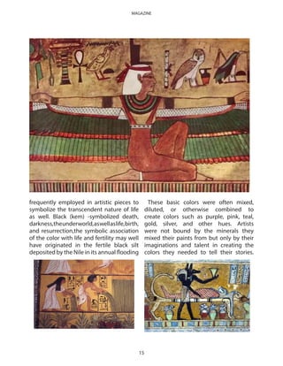 frequently employed in artistic pieces to
symbolize the transcendent nature of life
as well. Black (kem) -symbolized death,
darkness,theunderworld,aswellaslife,birth,
and resurrection,the symbolic association
of the color with life and fertility may well
have originated in the fertile black silt
deposited by the Nile in its annual flooding
These basic colors were often mixed,
diluted, or otherwise combined to
create colors such as purple, pink, teal,
gold, silver, and other hues. Artists
were not bound by the minerals they
mixed their paints from but only by their
imaginations and talent in creating the
colors they needed to tell their stories.
15
MAGAZINE
 