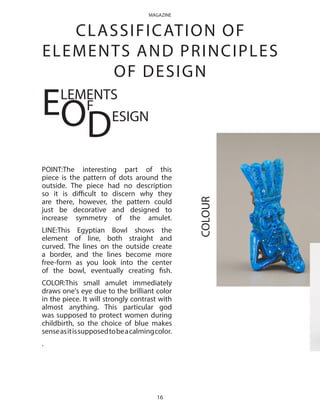 COLOUR
CLASSIFICATION OF
ELEMENTS AND PRINCIPLES
OF DESIGN
POINT:The interesting part of this
piece is the pattern of dots around the
outside. The piece had no description
so it is difficult to discern why they
are there, however, the pattern could
just be decorative and designed to
increase symmetry of the amulet.
LINE:This Egyptian Bowl shows the
element of line, both straight and
curved. The lines on the outside create
a border, and the lines become more
free-form as you look into the center
of the bowl, eventually creating fish.
COLOR:This small amulet immediately
draws one's eye due to the brilliant color
in the piece. It will strongly contrast with
almost anything. This particular god
was supposed to protect women during
childbirth, so the choice of blue makes
senseasitissupposedtobeacalmingcolor.
.
ELEMENTS
OF
DESIGN
16
MAGAZINE
 