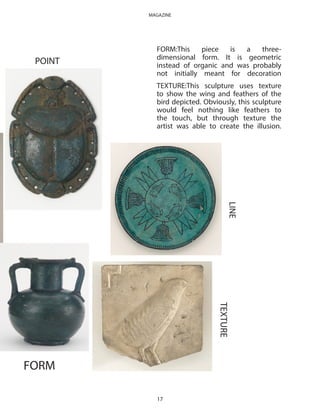 POINT
FORM
LINE
TEXTURE
FORM:This piece is a three-
dimensional form. It is geometric
instead of organic and was probably
not initially meant for decoration
TEXTURE:This sculpture uses texture
to show the wing and feathers of the
bird depicted. Obviously, this sculpture
would feel nothing like feathers to
the touch, but through texture the
artist was able to create the illusion.
17
MAGAZINE
 