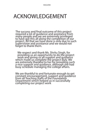 ACKNOWLEDGEMENT
The success and final outcome of this project
required a lot of guidance and assistance from
many people and we are extremely privileged
to have got this all along the completion of our
project. All that we have done is only due to such
supervision and assistance and we would not
forget to thank them.
We respect and thank Ms. Shritu Singh, for
providing us an opportunity to do the project
work and giving us all support and guidance
which made us complete the project duly. We
are extremely thankful to her for providing such
a nice support and guidance, although she had
busy schedule managing the college affairs.
We are thankful to and fortunate enough to get
constant encouragement, support and guidance
from all Teaching staffs of the Foundation
Department which helped us in successfully
completing our project work
23
MAGAZINE
 