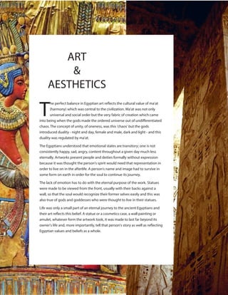 ART
&
AESTHETICS
T
he perfect balance in Egyptian art reflects the cultural value of ma'at
(harmony) which was central to the civilization. Ma'at was not only
universal and social order but the very fabric of creation which came
into being when the gods made the ordered universe out of undifferentiated
chaos. The concept of unity, of oneness, was this 'chaos' but the gods
introduced duality - night and day, female and male, dark and light - and this
duality was regulated by ma'at.
The Egyptians understood that emotional states are transitory; one is not
consistently happy, sad, angry, content throughout a given day much less
eternally. Artworks present people and deities formally without expression
because it was thought the person's spirit would need that representation in
order to live on in the afterlife. A person's name and image had to survive in
some form on earth in order for the soul to continue its journey.
The lack of emotion has to do with the eternal purpose of the work. Statues
were made to be viewed from the front, usually with their backs against a
wall, so that the soul would recognize their former selves easily and this was
also true of gods and goddesses who were thought to live in their statues.
Life was only a small part of an eternal journey to the ancient Egyptians and
their art reflects this belief. A statue or a cosmetics case, a wall painting or
amulet, whatever form the artwork took, it was made to last far beyond its
owner's life and, more importantly, tell that person's story as well as reflecting
Egyptian values and beliefs as a whole.
 