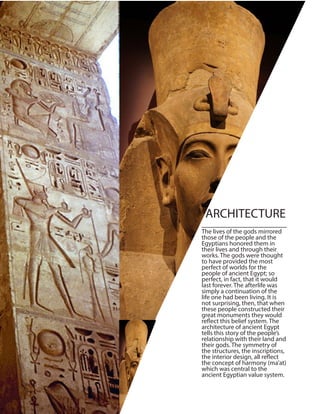 The lives of the gods mirrored
those of the people and the
Egyptians honored them in
their lives and through their
works. The gods were thought
to have provided the most
perfect of worlds for the
people of ancient Egypt; so
perfect, in fact, that it would
last forever. The afterlife was
simply a continuation of the
life one had been living. It is
not surprising, then, that when
these people constructed their
great monuments they would
reflect this belief system. The
architecture of ancient Egypt
tells this story of the people’s
relationship with their land and
their gods. The symmetry of
the structures, the inscriptions,
the interior design, all reflect
the concept of harmony (ma’at)
which was central to the
ancient Egyptian value system.
ARCHITECTURE
 