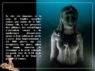 Le site est immense, et la
zone de fouilles actuelles
couvre pas moins de 2 km2
.
Comme elle a été préservée
des pillages, les scientifiques
s' attendent encore à de
nombreuses découvertes,
même si leur tableau de pêche
s' avère déjà impressionnant :
15 000 pièces ont été
récupérées sur place, allant
du simple morceau de
céramique à la stèle colossale
en granit rose de 6,10 m de
haut, 3,10 m de large et
pesant 15 tonnes.
 