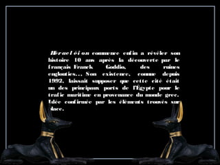   Héracl éi on commence enfin a révéler son
histoire 10 ans après la découverte par le
français Franck Goddio, des ruines
englouties.., Son existence, connue depuis
1992, laissait supposer que cette cité était
un des principaux ports de l’Égypte pour le
trafic maritime en provenance du monde grec.
Idée confirmée par les éléments trouvés sur
place.
 