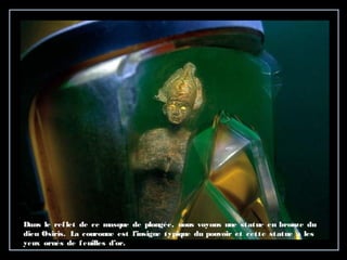 Dans le reflet de ce masque de plongée, nous voyons une statue en bronze du
dieu Osiris. La couronne est l’insigne typique du pouvoir et cette statue a les
yeux ornés de feuilles d’or.
 