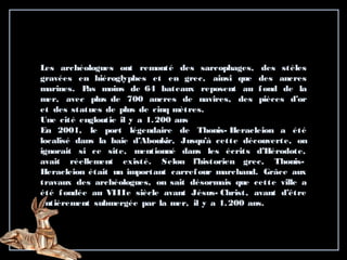 Les archéologues ont remonté des sarcophages, des stèles
gravées en hiéroglyphes et en grec, ainsi que des ancres
marines. Pas moins de 64 bateaux reposent au fond de la
mer, avec plus de 700 ancres de navires, des pièces d’or
et des statues de plus de cinq mètres.
Une cité engloutie il y a 1.200 ans
En 2001, le port légendaire de Thonis- Heracleion a été
localisé dans la baie d’Aboukir, Jusqu’à cette découverte, on
ignorait si ce site, mentionné dans les écrits d’Hérodote,
avait réellement existé. Selon l’historien grec, Thonis-
Heracleion était un important carrefour marchand. Grâce aux
travaux des archéologues, on sait désormais que cette ville a
été fondée au VIIIe siècle avant Jésus- Christ, avant d’être
entièrement submergée par la mer, il y a 1.200 ans.
 