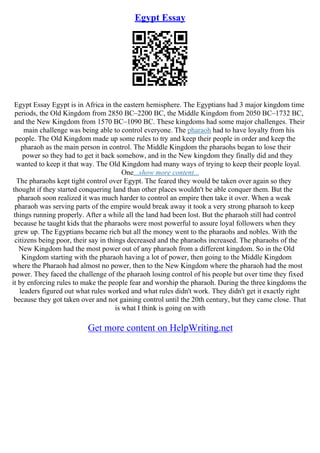 Egypt Essay
Egypt Essay Egypt is in Africa in the eastern hemisphere. The Egyptians had 3 major kingdom time
periods, the Old Kingdom from 2850 BC–2200 BC, the Middle Kingdom from 2050 BC–1732 BC,
and the New Kingdom from 1570 BC–1090 BC. These kingdoms had some major challenges. Their
main challenge was being able to control everyone. The pharaoh had to have loyalty from his
people. The Old Kingdom made up some rules to try and keep their people in order and keep the
pharaoh as the main person in control. The Middle Kingdom the pharaohs began to lose their
power so they had to get it back somehow, and in the New kingdom they finally did and they
wanted to keep it that way. The Old Kingdom had many ways of trying to keep their people loyal.
One...show more content...
The pharaohs kept tight control over Egypt. The feared they would be taken over again so they
thought if they started conquering land than other places wouldn't be able conquer them. But the
pharaoh soon realized it was much harder to control an empire then take it over. When a weak
pharaoh was serving parts of the empire would break away it took a very strong pharaoh to keep
things running properly. After a while all the land had been lost. But the pharaoh still had control
because he taught kids that the pharaohs were most powerful to assure loyal followers when they
grew up. The Egyptians became rich but all the money went to the pharaohs and nobles. With the
citizens being poor, their say in things decreased and the pharaohs increased. The pharaohs of the
New Kingdom had the most power out of any pharaoh from a different kingdom. So in the Old
Kingdom starting with the pharaoh having a lot of power, then going to the Middle Kingdom
where the Pharaoh had almost no power, then to the New Kingdom where the pharaoh had the most
power. They faced the challenge of the pharaoh losing control of his people but over time they fixed
it by enforcing rules to make the people fear and worship the pharaoh. During the three kingdoms the
leaders figured out what rules worked and what rules didn't work. They didn't get it exactly right
because they got taken over and not gaining control until the 20th century, but they came close. That
is what I think is going on with
Get more content on HelpWriting.net
 