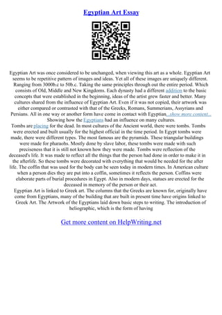 Egyptian Art Essay
Egyptian Art was once considered to be unchanged, when viewing this art as a whole. Egyptian Art
seems to be repetitive pattern of images and ideas. Yet all of these images are uniquely different.
Ranging from 3000b.c to 50b.c. Taking the same principles through out the entire period. Which
consists of Old, Middle and New Kingdoms. Each dynasty had a different addition to the basic
concepts that were established in the beginning, ideas of the artist grew faster and better. Many
cultures shared from the influence of Egyptian Art. Even if it was not copied, their artwork was
either compared or contrasted with that of the Greeks, Romans, Summerians, Assyrians and
Persians. All in one way or another form have come in contact with Egyptian...show more content...
Showing how the Egyptians had an influence on many cultures.
Tombs are placing for the dead. In most cultures of the Ancient world, there were tombs. Tombs
were erected and built usually for the highest official in the time period. In Egypt tombs were
made, there were different types. The most famous are the pyramids. These triangular buildings
were made for pharaohs. Mostly done by slave labor, these tombs were made with such
preciseness that it is still not known how they were made. Tombs were reflection of the
deceased's life. It was made to reflect all the things that the person had done in order to make it in
the afterlife. So these tombs were decorated with everything that would be needed for the after
life. The coffin that was used for the body can be seen today in modern times. In American culture
when a person dies they are put into a coffin, sometimes it reflects the person. Coffins were
elaborate parts of burial procedures in Egypt. Also in modern days, statues are erected for the
deceased in memory of the person or their act.
Egyptian Art is linked to Greek art. The columns that the Greeks are known for, originally have
come from Egyptians, many of the building that are built in present time have origins linked to
Greek Art. The Artwork of the Egyptians laid down basic steps to writing. The introduction of
heliographic, which is the form of having
Get more content on HelpWriting.net
 
